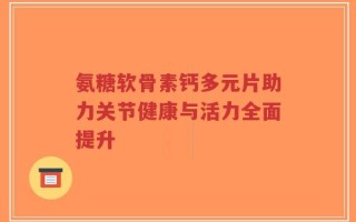 氨糖软骨素钙多元片助力关节健康与活力全面提升