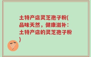 土特产店灵芝孢子粉(品味天然，健康滋补：土特产店的灵芝孢子粉)