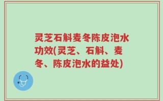 灵芝石斛麦冬陈皮泡水功效(灵芝、石斛、麦冬、陈皮泡水的益处)