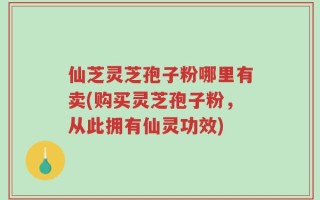 仙芝灵芝孢子粉哪里有卖(购买灵芝孢子粉，从此拥有仙灵功效)