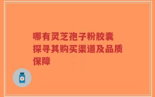 哪有灵芝孢子粉胶囊 探寻其购买渠道及品质保障