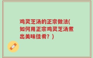 鸡灵芝汤的正宗做法(如何用正宗鸡灵芝汤煮出美味佳肴？)