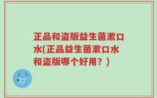 正品和盗版益生菌漱口水(正品益生菌漱口水和盗版哪个好用？)