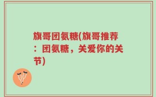 旗哥团氨糖(旗哥推荐：团氨糖，关爱你的关节)