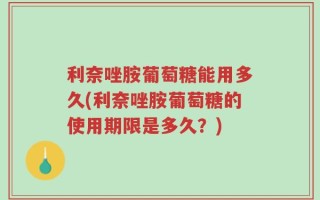 利奈唑胺葡萄糖能用多久(利奈唑胺葡萄糖的使用期限是多久？)