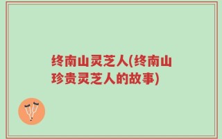 终南山灵芝人(终南山珍贵灵芝人的故事)
