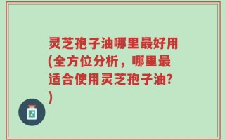灵芝孢子油哪里最好用(全方位分析，哪里最适合使用灵芝孢子油？)