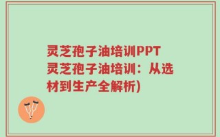 灵芝孢子油培训PPT灵芝孢子油培训：从选材到生产全解析)