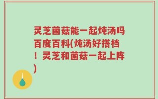 灵芝菌菇能一起炖汤吗百度百科(炖汤好搭档！灵芝和菌菇一起上阵)