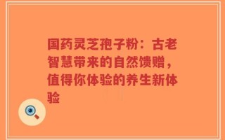 国药灵芝孢子粉：古老智慧带来的自然馈赠，值得你体验的养生新体验
