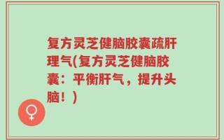 复方灵芝健脑胶囊疏肝理气(复方灵芝健脑胶囊：平衡肝气，提升头脑！)