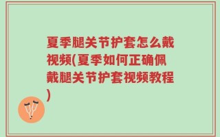 夏季腿关节护套怎么戴视频(夏季如何正确佩戴腿关节护套视频教程)