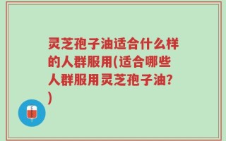 灵芝孢子油适合什么样的人群服用(适合哪些人群服用灵芝孢子油？)