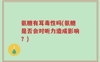 氨糖有耳毒性吗(氨糖是否会对听力造成影响？)