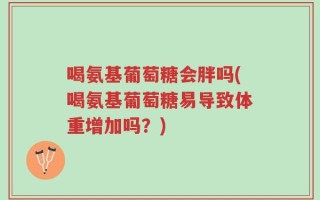 喝氨基葡萄糖会胖吗(喝氨基葡萄糖易导致体重增加吗？)