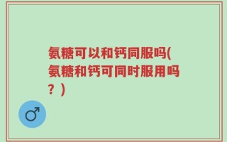 氨糖可以和钙同服吗(氨糖和钙可同时服用吗？)