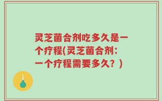 灵芝菌合剂吃多久是一个疗程(灵芝菌合剂：一个疗程需要多久？)
