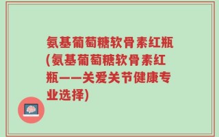 氨基葡萄糖软骨素红瓶(氨基葡萄糖软骨素红瓶——关爱关节健康专业选择)
