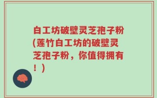 白工坊破壁灵芝孢子粉(莲竹白工坊的破壁灵芝孢子粉，你值得拥有！)