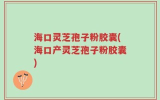 海口灵芝孢子粉胶囊(海口产灵芝孢子粉胶囊)