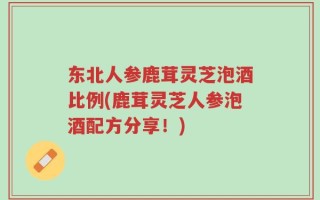 东北人参鹿茸灵芝泡酒比例(鹿茸灵芝人参泡酒配方分享！)