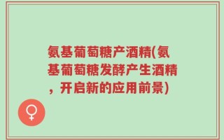 氨基葡萄糖产酒精(氨基葡萄糖发酵产生酒精，开启新的应用前景)