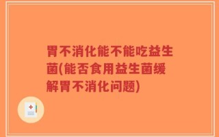 胃不消化能不能吃益生菌(能否食用益生菌缓解胃不消化问题)