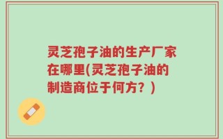 灵芝孢子油的生产厂家在哪里(灵芝孢子油的制造商位于何方？)