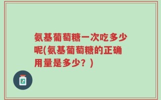 氨基葡萄糖一次吃多少呢(氨基葡萄糖的正确用量是多少？)