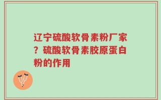 辽宁硫酸软骨素粉厂家？硫酸软骨素胶原蛋白粉的作用