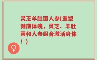 灵芝羊肚菌人参(重塑健康体魄，灵芝、羊肚菌和人参组合激活身体！)