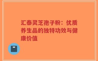 汇泰灵芝孢子粉：优质养生品的独特功效与健康价值