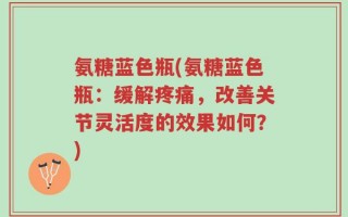 氨糖蓝色瓶(氨糖蓝色瓶：缓解疼痛，改善关节灵活度的效果如何？)