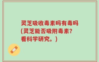 灵芝吸收毒素吗有毒吗(灵芝能否吸附毒素？看科学研究。)