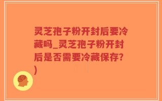 灵芝孢子粉开封后要冷藏吗_灵芝孢子粉开封后是否需要冷藏保存？)