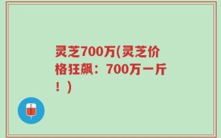 灵芝700万(灵芝价格狂飙：700万一斤！)