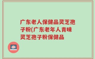 广东老人保健品灵芝孢子粉(广东老年人青睐灵芝孢子粉保健品