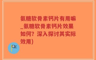 氨糖软骨素钙片有用嘛_氨糖软骨素钙片效果如何？深入探讨其实际效用)