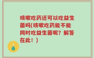 咳嗽吃药还可以吃益生菌吗(咳嗽吃药能不能同时吃益生菌呢？解答在此！)