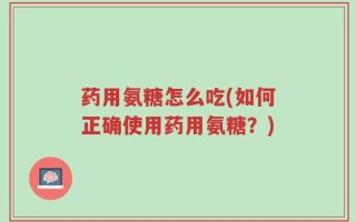 药用氨糖怎么吃(如何正确使用药用氨糖？)