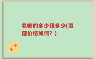 氨糖的多少钱多少(氨糖价格如何？)