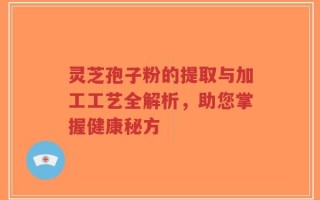 灵芝孢子粉的提取与加工工艺全解析，助您掌握健康秘方