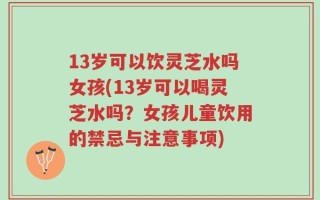 13岁可以饮灵芝水吗女孩(13岁可以喝灵芝水吗？女孩儿童饮用的禁忌与注意事项)