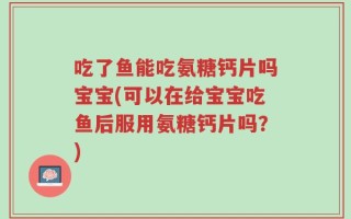 吃了鱼能吃氨糖钙片吗宝宝(可以在给宝宝吃鱼后服用氨糖钙片吗？)