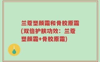 兰蔻塑颜霜和骨胶原霜(双倍护肤功效：兰蔻塑颜霜+骨胶原霜)