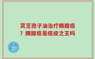 灵芝孢子油治疗胰腺癌？胰腺癌是癌症之王吗