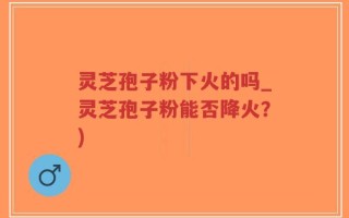灵芝孢子粉下火的吗_灵芝孢子粉能否降火？)