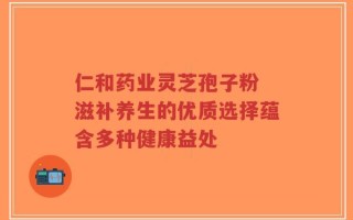 仁和药业灵芝孢子粉 滋补养生的优质选择蕴含多种健康益处