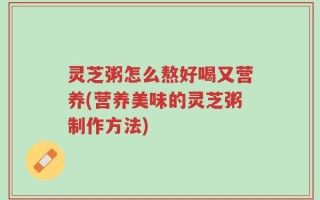 灵芝粥怎么熬好喝又营养(营养美味的灵芝粥制作方法)