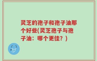 灵芝的孢子和孢子油那个好些(灵芝孢子与孢子油：哪个更佳？)